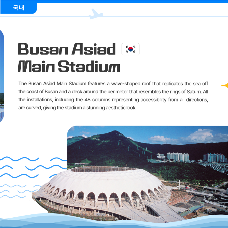 Busan Asiad Main Stadium The Busan Asiad Main Stadium features a wave-shaped roof that replicates the sea off the coast of Busan and a deck around the perimeter that resembles the rings of Saturn. All the installations, including the 48 columns representing accessibility from all directions, are curved, giving the stadium a stunning aesthetic look. 